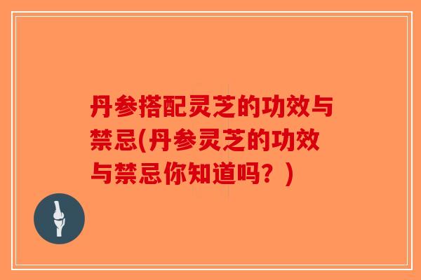 丹参搭配灵芝的功效与禁忌(丹参灵芝的功效与禁忌你知道吗？)