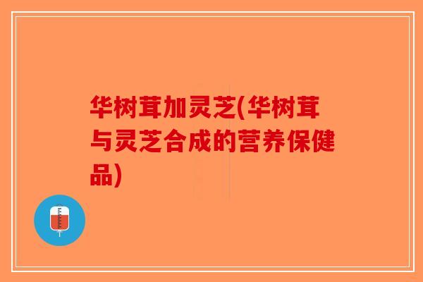 华树茸加灵芝(华树茸与灵芝合成的营养保健品)