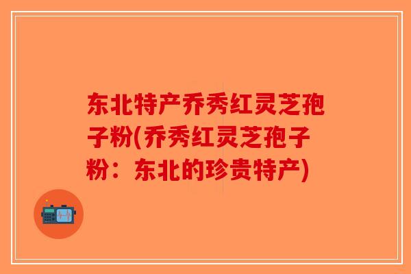 东北特产乔秀红灵芝孢子粉(乔秀红灵芝孢子粉：东北的珍贵特产)