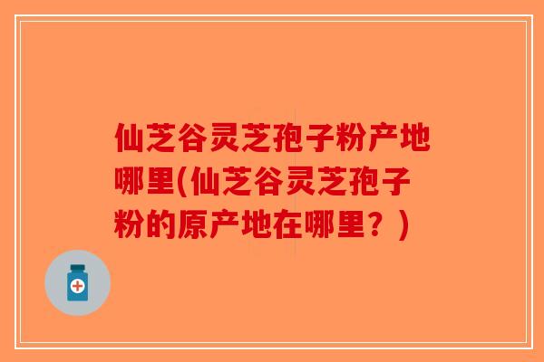 仙芝谷灵芝孢子粉产地哪里(仙芝谷灵芝孢子粉的原产地在哪里？)