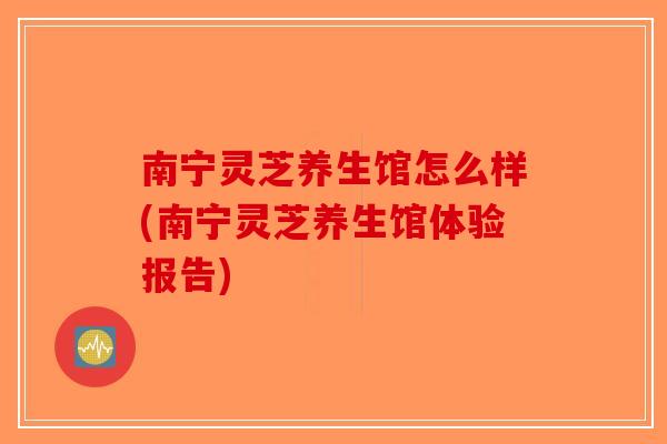 南宁灵芝养生馆怎么样(南宁灵芝养生馆体验报告) 南宁灵芝养生馆怎么样(南宁灵芝养生馆体验报告)