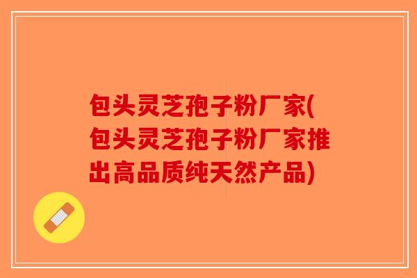 包头灵芝孢子粉厂家(包头灵芝孢子粉厂家推出高品质纯天然产品)