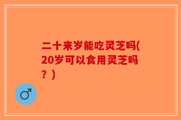二十来岁能吃灵芝吗(20岁可以食用灵芝吗？)