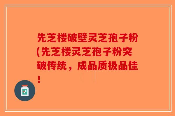 先芝楼破壁灵芝孢子粉(先芝楼灵芝孢子粉突破传统，成品质极品佳！
