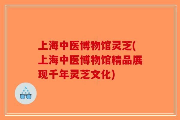 上海中医博物馆灵芝(上海中医博物馆精品展现千年灵芝文化)