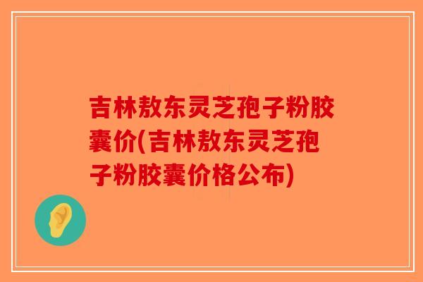 吉林敖东灵芝孢子粉胶囊价(吉林敖东灵芝孢子粉胶囊价格公布)