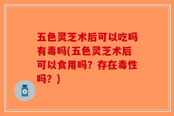 五色灵芝术后可以吃吗有毒吗(五色灵芝术后可以食用吗？存在毒性吗？)