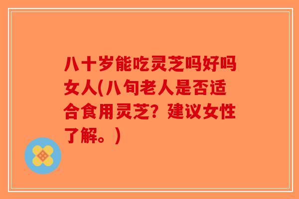八十岁能吃灵芝吗好吗女人(八旬老人是否适合食用灵芝？建议女性了解。)