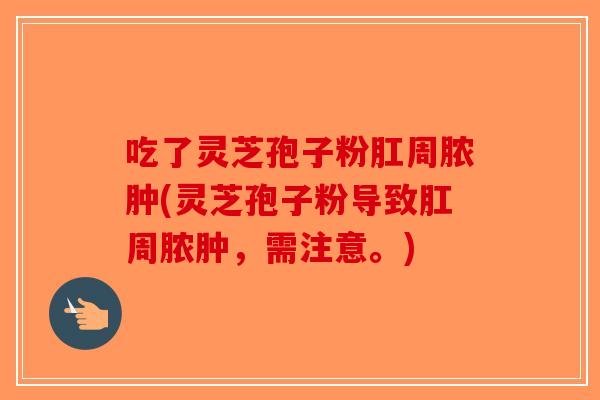 吃了灵芝孢子粉肛周脓肿(灵芝孢子粉导致肛周脓肿，需注意。)