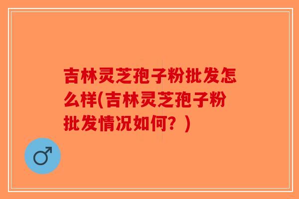 吉林灵芝孢子粉批发怎么样(吉林灵芝孢子粉批发情况如何？)