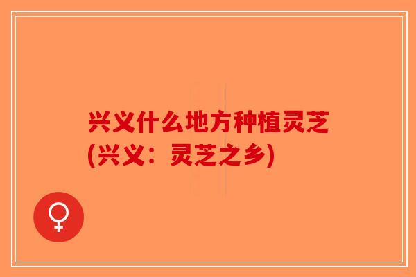 兴义什么地方种植灵芝(兴义：灵芝之乡)