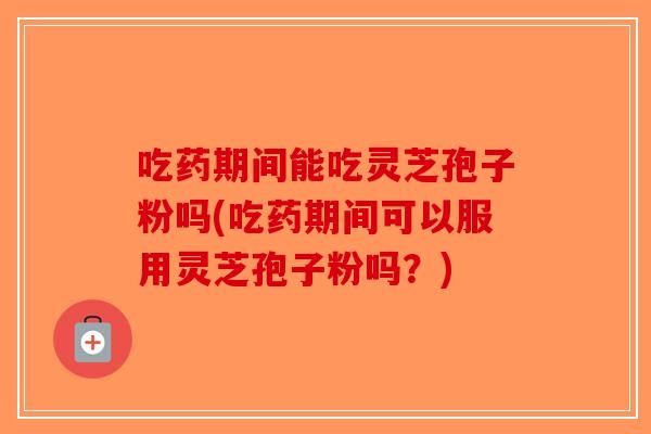 吃药期间能吃灵芝孢子粉吗(吃药期间可以服用灵芝孢子粉吗？)