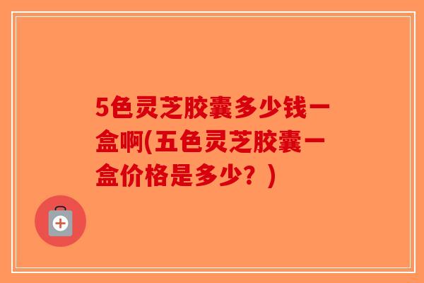 5色灵芝胶囊多少钱一盒啊(五色灵芝胶囊一盒价格是多少？)
