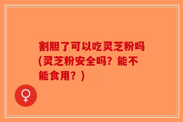 割胆了可以吃灵芝粉吗(灵芝粉安全吗？能不能食用？)