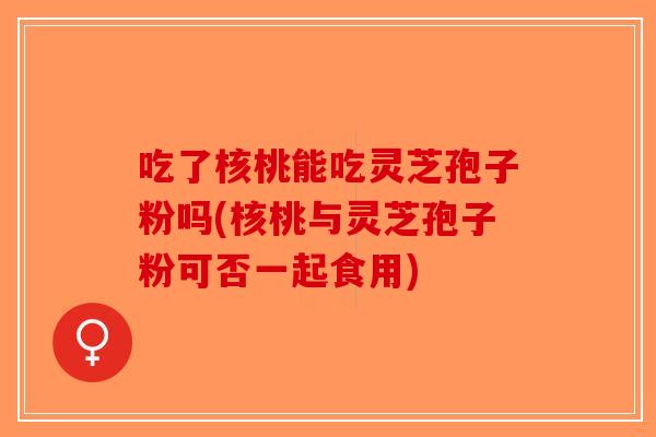 吃了核桃能吃灵芝孢子粉吗(核桃与灵芝孢子粉可否一起食用)