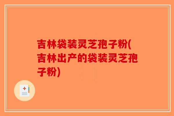 吉林袋装灵芝孢子粉(吉林出产的袋装灵芝孢子粉)