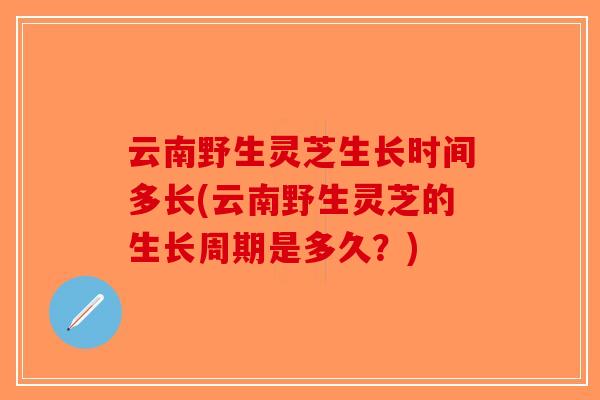 云南野生灵芝生长时间多长(云南野生灵芝的生长周期是多久？)