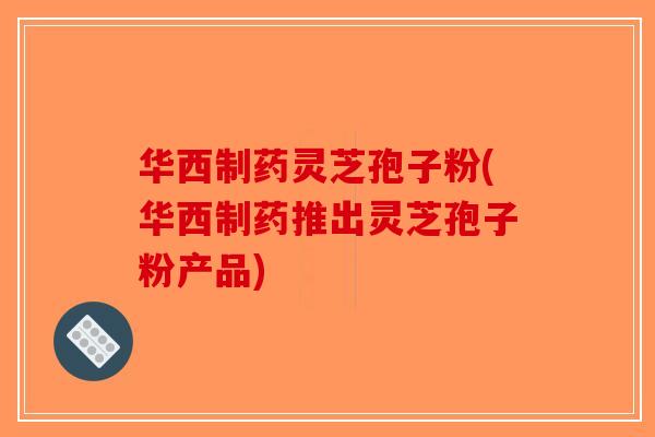 华西制药灵芝孢子粉(华西制药推出灵芝孢子粉产品)