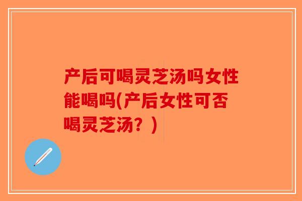 产后可喝灵芝汤吗女性能喝吗(产后女性可否喝灵芝汤？)