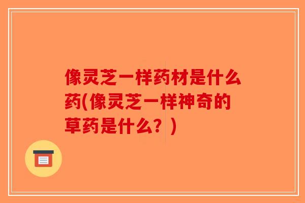 像灵芝一样药材是什么药(像灵芝一样神奇的草药是什么？)