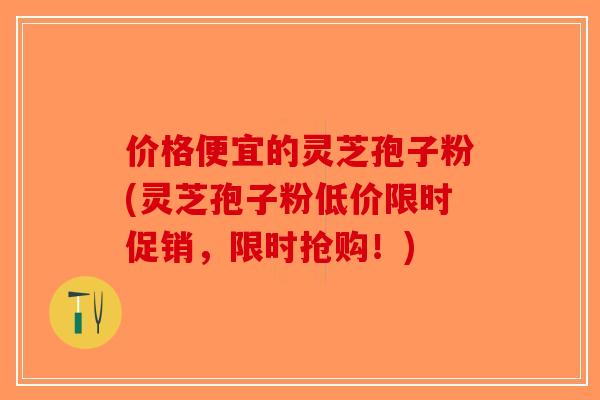 价格便宜的灵芝孢子粉(灵芝孢子粉低价限时促销，限时抢购！)