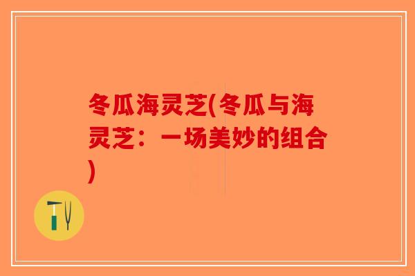 冬瓜海灵芝(冬瓜与海灵芝:一场美妙的组合) 冬瓜海灵芝(冬瓜与海灵芝:一场美妙的组合)