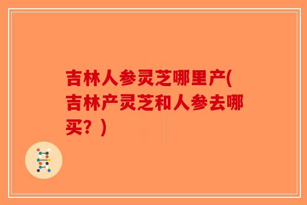 吉林人参灵芝哪里产(吉林产灵芝和人参去哪买？)
