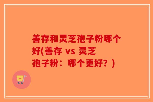 善存和灵芝孢子粉哪个好(善存 vs 灵芝孢子粉：哪个更好？)