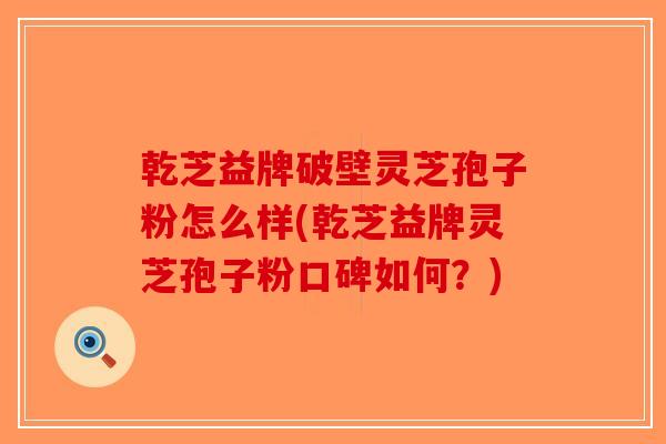 乾芝益牌破壁灵芝孢子粉怎么样(乾芝益牌灵芝孢子粉口碑如何？)