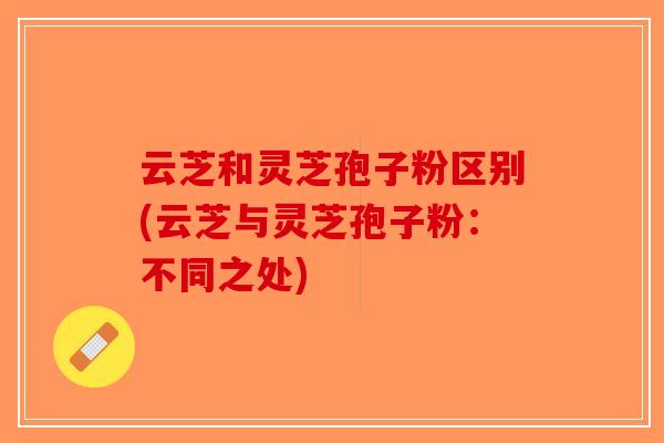 云芝和灵芝孢子粉区别(云芝与灵芝孢子粉：不同之处)