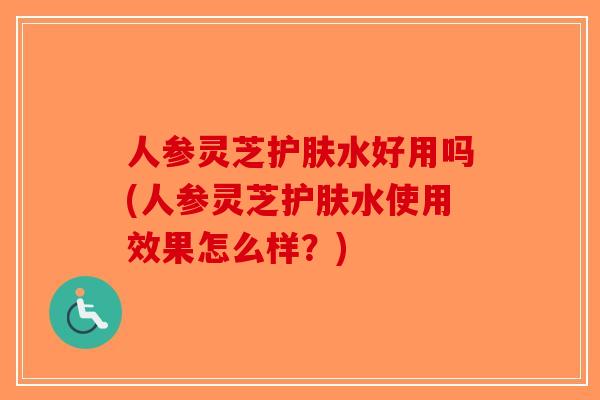 人参灵芝护肤水好用吗(人参灵芝护肤水使用效果怎么样？)