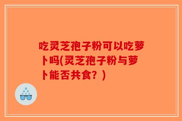 吃灵芝孢子粉可以吃萝卜吗(灵芝孢子粉与萝卜能否共食？)