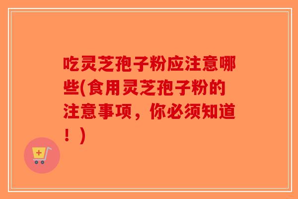 吃灵芝孢子粉应注意哪些(食用灵芝孢子粉的注意事项，你必须知道！)