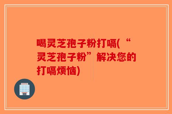 喝灵芝孢子粉打嗝(“灵芝孢子粉”解决您的打嗝烦恼)