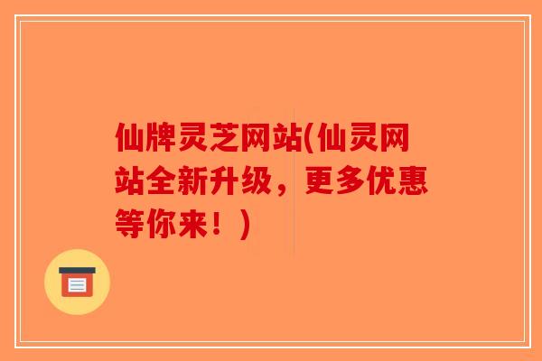 仙牌灵芝网站(仙灵网站全新升级，更多优惠等你来！)