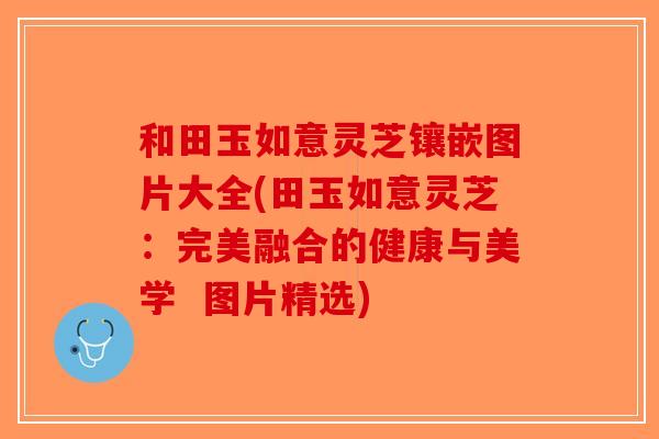和田玉如意灵芝镶嵌图片大全(田玉如意灵芝：完美融合的健康与美学  图片精选)