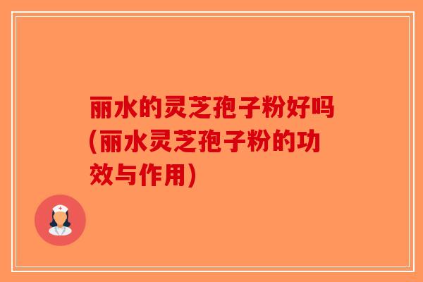 丽水的灵芝孢子粉好吗(丽水灵芝孢子粉的功效与作用)