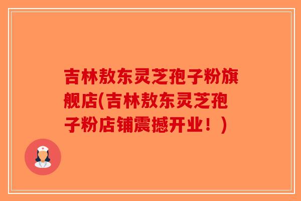 吉林敖东灵芝孢子粉旗舰店(吉林敖东灵芝孢子粉店铺震撼开业！)