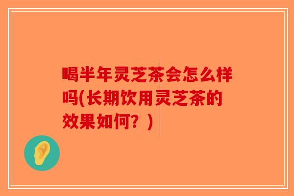 喝半年灵芝茶会怎么样吗(长期饮用灵芝茶的效果如何？)
