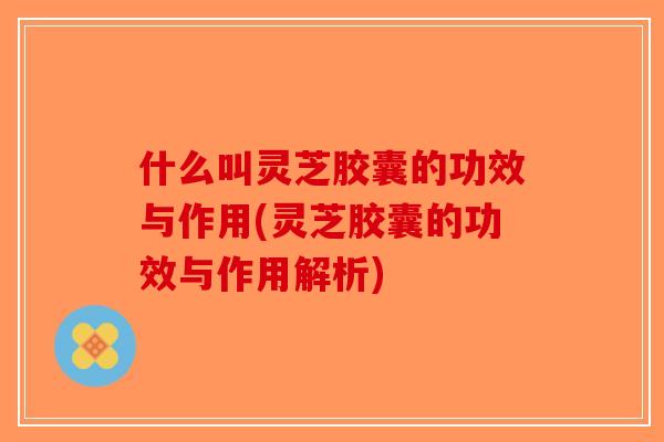 什么叫灵芝胶囊的功效与作用(灵芝胶囊的功效与作用解析)