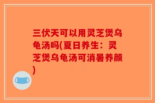 三伏天可以用灵芝煲乌龟汤吗(夏日养生：灵芝煲乌龟汤可消暑养颜)