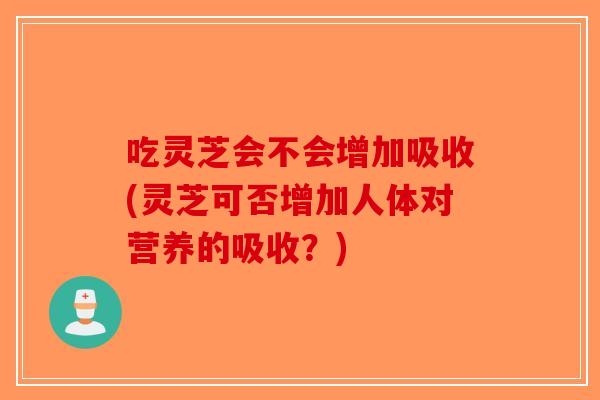 吃灵芝会不会增加吸收(灵芝可否增加人体对营养的吸收？)