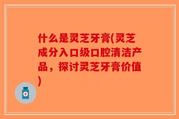 什么是灵芝牙膏(灵芝成分入口级口腔清洁产品，探讨灵芝牙膏价值)