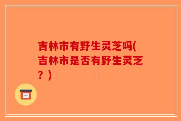 吉林市有野生灵芝吗(吉林市是否有野生灵芝？)