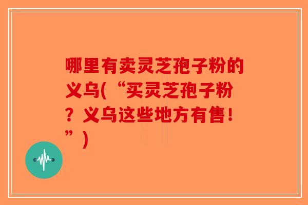 哪里有卖灵芝孢子粉的义乌(“买灵芝孢子粉？义乌这些地方有售！”)