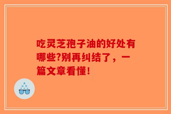 吃灵芝孢子油的好处有哪些?别再纠结了，一篇文章看懂！