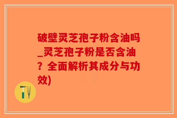 破壁灵芝孢子粉含油吗_灵芝孢子粉是否含油？全面解析其成分与功效)