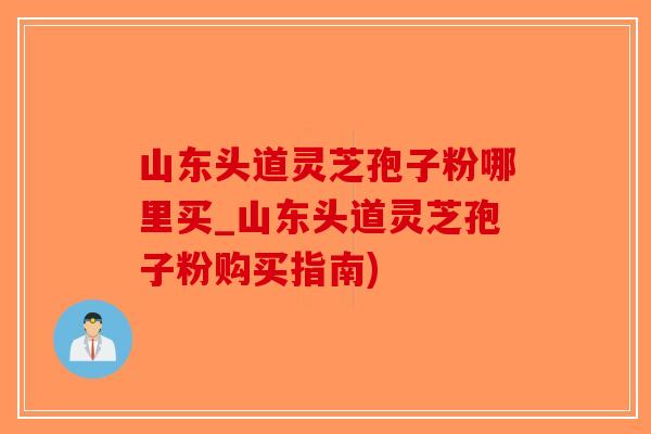 山东头道灵芝孢子粉哪里买_山东头道灵芝孢子粉购买指南)