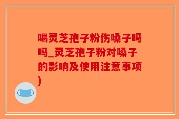 喝灵芝孢子粉伤嗓子吗吗_灵芝孢子粉对嗓子的影响及使用注意事项)