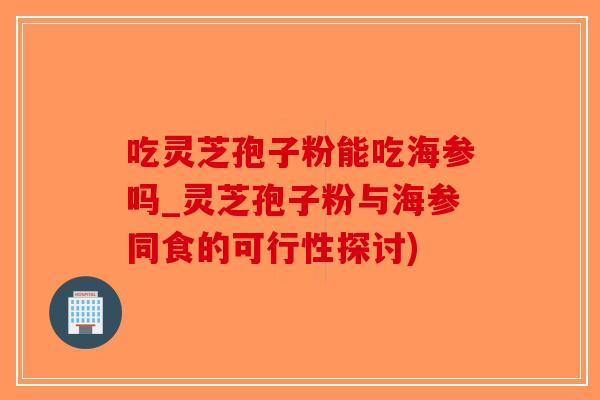 吃灵芝孢子粉能吃海参吗_灵芝孢子粉与海参同食的可行性探讨)